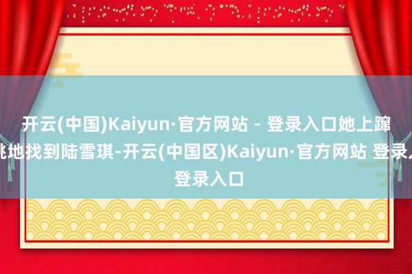 开云(中国)Kaiyun·官方网站 - 登录入口她上蹿下跳地