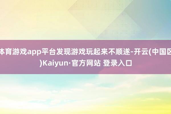 体育游戏app平台发现游戏玩起来不顺遂-开云(中国区)Kaiyun·官方网站 登录入口
