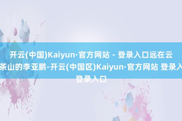 开云(中国)Kaiyun·官方网站 - 登录入口远在云南茶山