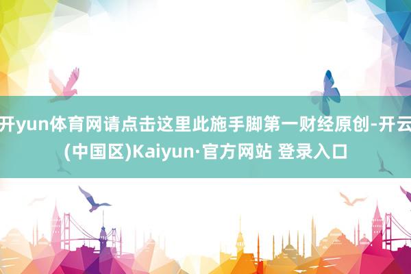开yun体育网请点击这里此施手脚第一财经原创-开云(中国区)Kaiyun·官方网站 登录入口