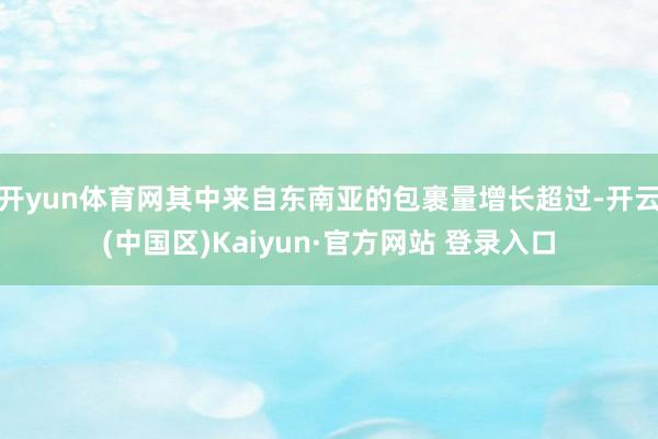开yun体育网其中来自东南亚的包裹量增长超过-开云(中国区)