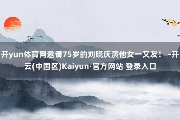 开yun体育网邀请75岁的刘晓庆演他女一又友！ -开云(中国