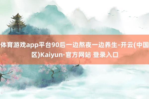 体育游戏app平台90后一边熬夜一边养生-开云(中国区)Ka