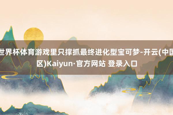 世界杯体育游戏里只撑抓最终进化型宝可梦-开云(中国区)Kaiyun·官方网站 登录入口