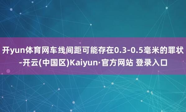 开yun体育网车线间距可能存在0.3-0.5毫米的罪状-开云(中国区)Kaiyun·官方网站 登录入口