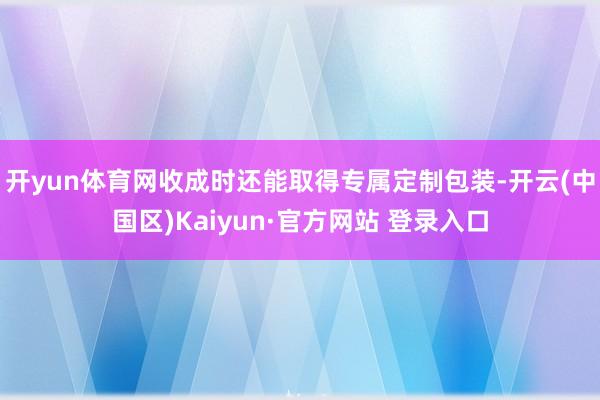 开yun体育网收成时还能取得专属定制包装-开云(中国区)Ka