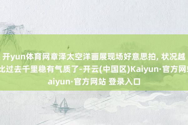 开yun体育网章泽太空洋画展现场好意思拍, 状况越来越好了,
