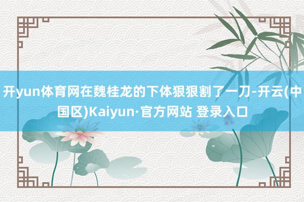 开yun体育网在魏桂龙的下体狠狠割了一刀-开云(中国区)Ka