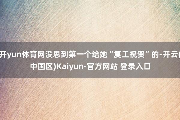 开yun体育网没思到第一个给她“复工祝贺”的-开云(中国区)