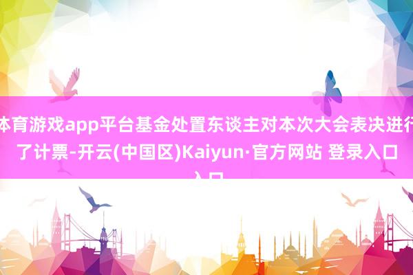 体育游戏app平台基金处置东谈主对本次大会表决进行了计票-开