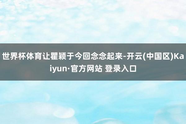 世界杯体育让瞿颖于今回念念起来-开云(中国区)Kaiyun·官方网站 登录入口