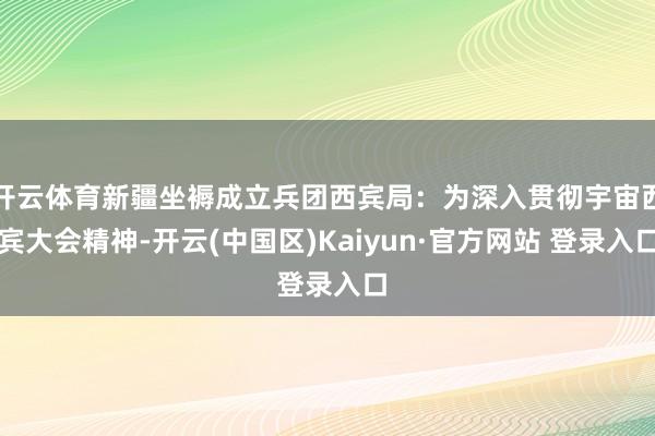 开云体育新疆坐褥成立兵团西宾局：为深入贯彻宇宙西宾大会精神-开云(中国区)Kaiyun·官方网站 登录入口