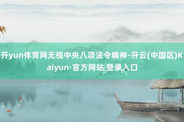 开yun体育网无视中央八项法令精神-开云(中国区)Kaiyun·官方网站 登录入口