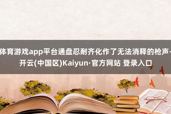 体育游戏app平台通盘忍耐齐化作了无法消释的枪声-开云(中国区)Kaiyun·官方网站 登录入口