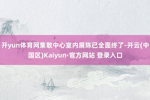 开yun体育网集散中心室内展陈已全面终了-开云(中国区)Kaiyun·官方网站 登录入口