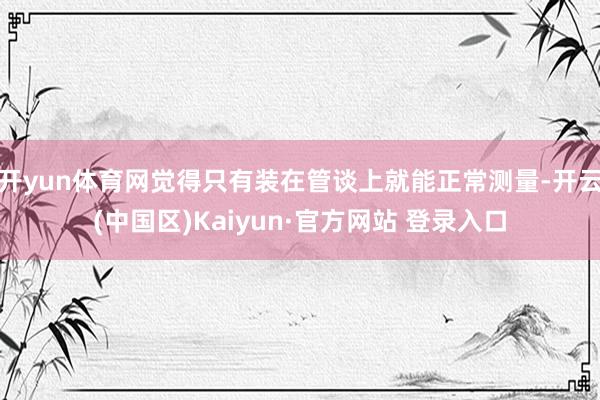 开yun体育网觉得只有装在管谈上就能正常测量-开云(中国区)