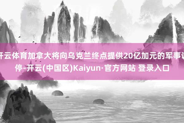 开云体育加拿大将向乌克兰终点提供20亿加元的军事调停-开云(