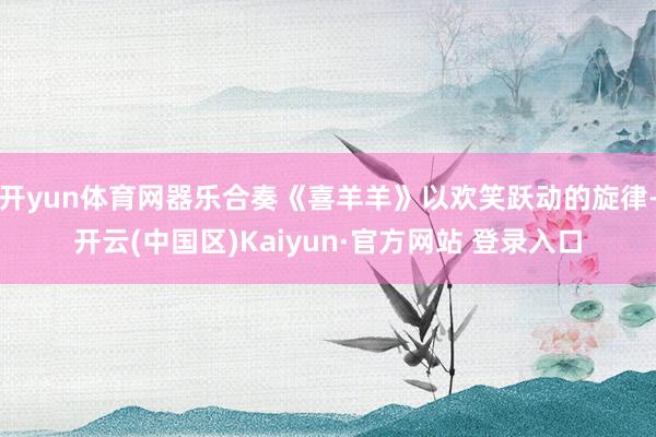 开yun体育网器乐合奏《喜羊羊》以欢笑跃动的旋律-开云(中国区)Kaiyun·官方网站 登录入口
