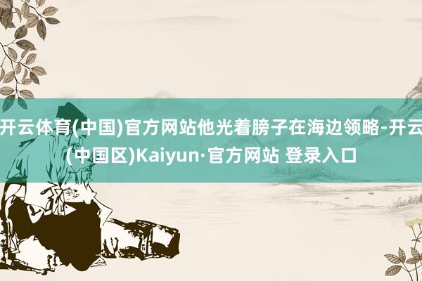 开云体育(中国)官方网站他光着膀子在海边领略-开云(中国区)