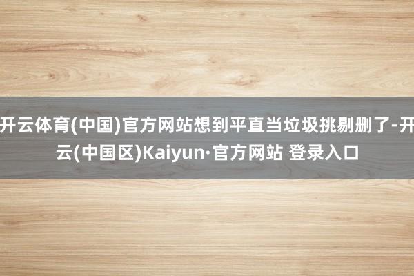 开云体育(中国)官方网站想到平直当垃圾挑剔删了-开云(中国区