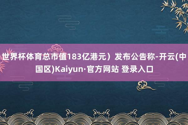 世界杯体育总市值183亿港元）发布公告称-开云(中国区)Ka