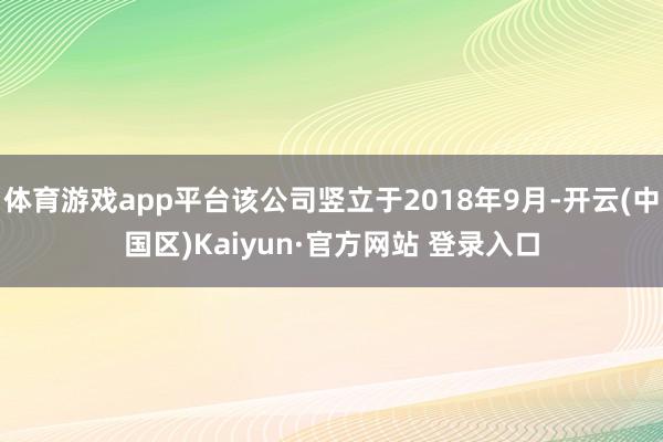 体育游戏app平台该公司竖立于2018年9月-开云(中国区)Kaiyun·官方网站 登录入口