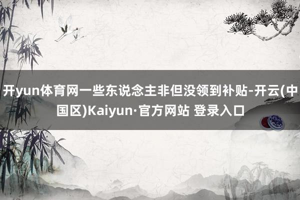 开yun体育网一些东说念主非但没领到补贴-开云(中国区)Ka