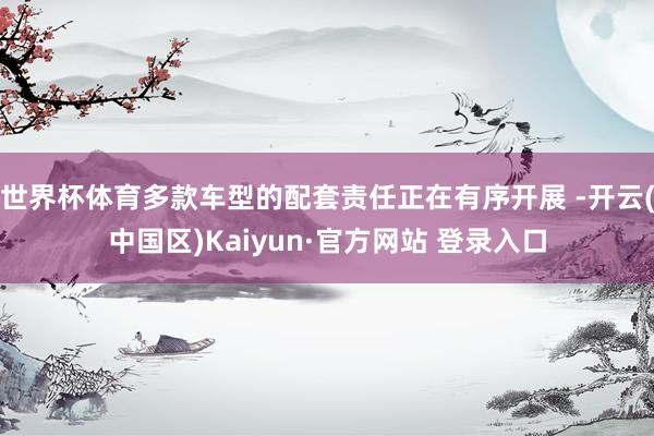 世界杯体育多款车型的配套责任正在有序开展 -开云(中国区)K