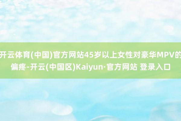 开云体育(中国)官方网站45岁以上女性对豪华MPV的偏疼-开