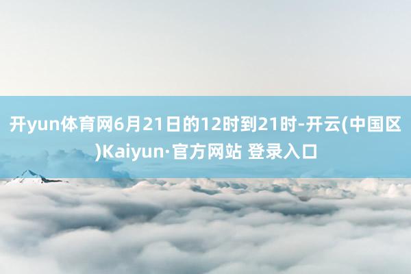 开yun体育网6月21日的12时到21时-开云(中国区)Ka