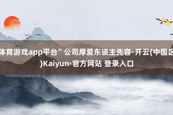 体育游戏app平台”公司厚爱东谈主先容-开云(中国区)Kai