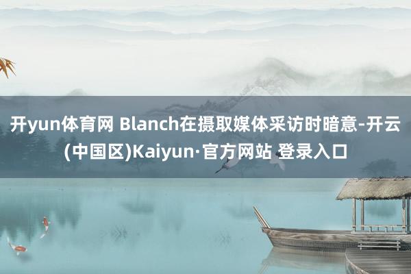 开yun体育网 Blanch在摄取媒体采访时暗意-开云(中国