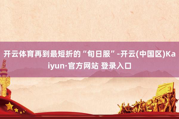 开云体育再到最短折的“旬日服”-开云(中国区)Kaiyun·