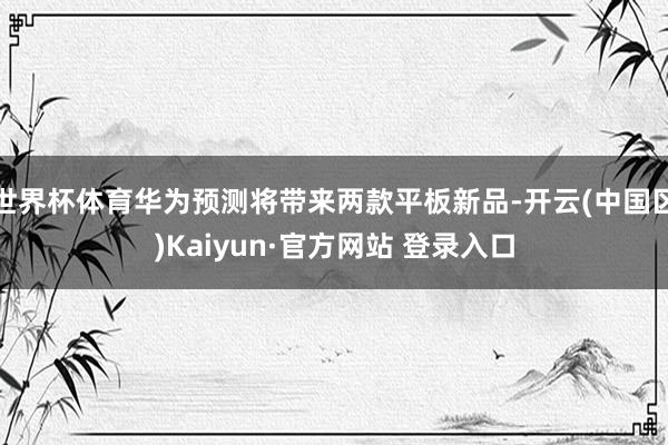 世界杯体育华为预测将带来两款平板新品-开云(中国区)Kaiy