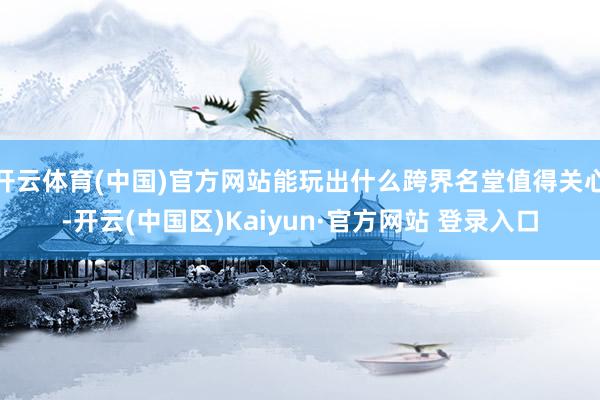 开云体育(中国)官方网站能玩出什么跨界名堂值得关心-开云(中