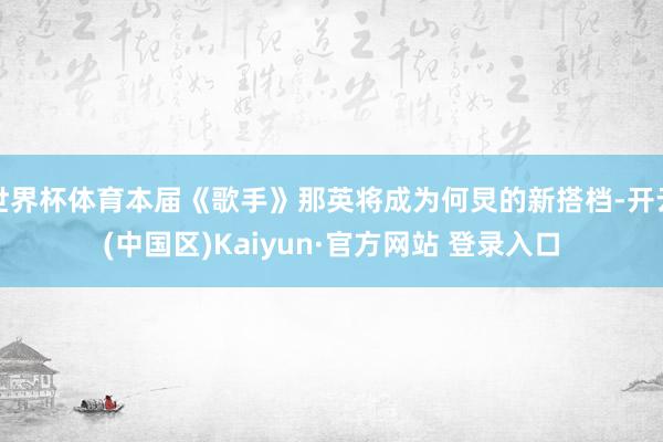 世界杯体育本届《歌手》那英将成为何炅的新搭档-开云(中国区)