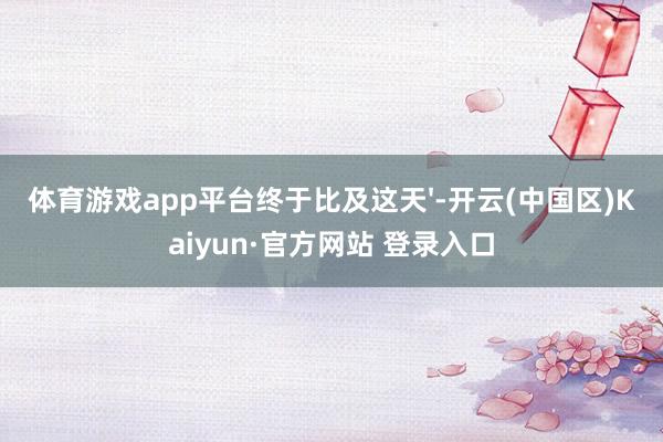 体育游戏app平台终于比及这天'-开云(中