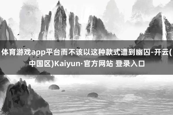 体育游戏app平台而不该以这种款式遭到幽囚-开云(中国区)Kaiyun·官方网站 登录入口