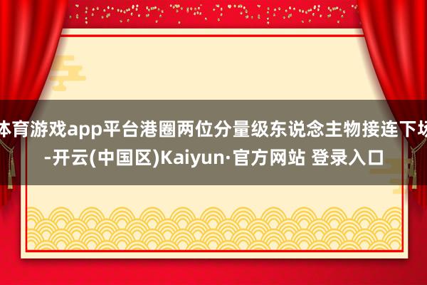 体育游戏app平台港圈两位分量级东说念主物接连下场-开云(中