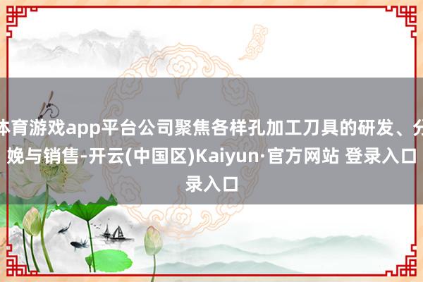 体育游戏app平台公司聚焦各样孔加工刀具的研发、分娩与销售-开云(中国区)Kaiyun·官方网站 登录入口