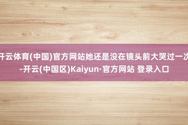 开云体育(中国)官方网站她还是没在镜头前大哭过一次-开云(中国区)Kaiyun·官方网站 登录入口