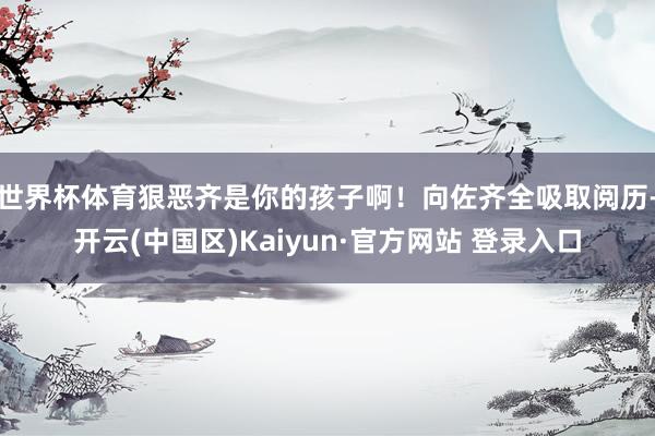 世界杯体育狠恶齐是你的孩子啊！向佐齐全吸取阅历-开云(中国区