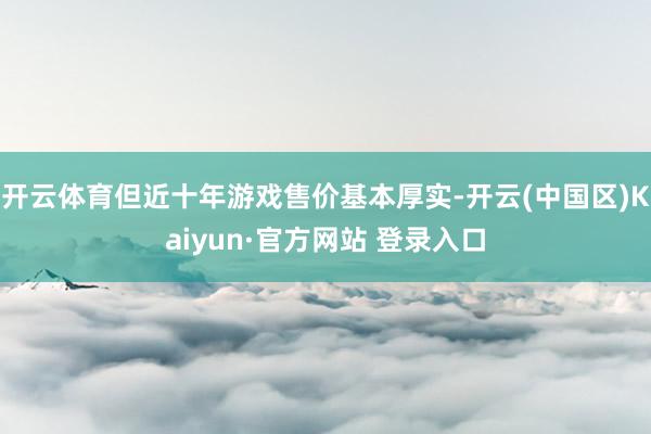 开云体育但近十年游戏售价基本厚实-开云(中国区)Kaiyun