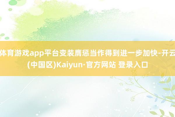 体育游戏app平台变装膺惩当作得到进一步加快-开云(中国区)Kaiyun·官方网站 登录入口