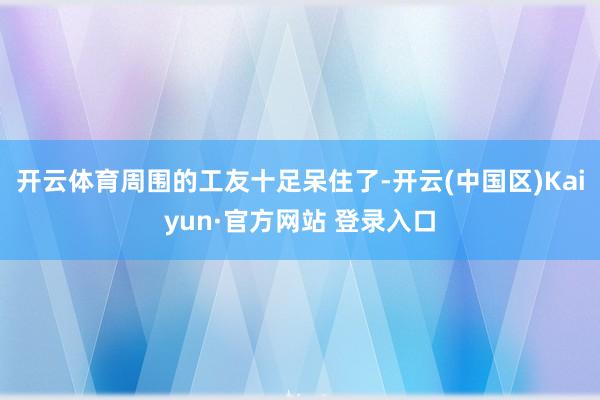 开云体育周围的工友十足呆住了-开云(中国区)Kaiyun·官