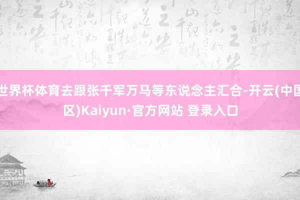世界杯体育去跟张千军万马等东说念主汇合-开云(中国区)Kai