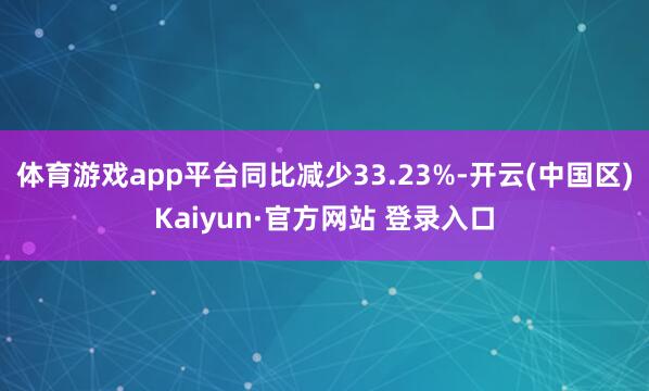 体育游戏app平台同比减少33.23%-开云(中国区)Kai
