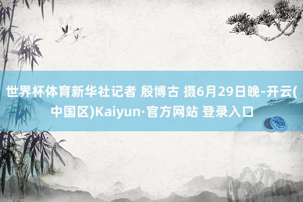 世界杯体育新华社记者 殷博古 摄6月29日晚-开云(中国区)
