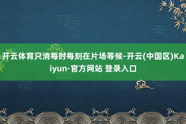 开云体育只消每时每刻在片场等候-开云(中国区)Kaiyun·