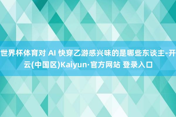 世界杯体育对 AI 快穿乙游感兴味的是哪些东谈主-开云(中国区)Kaiyun·官方网站 登录入口